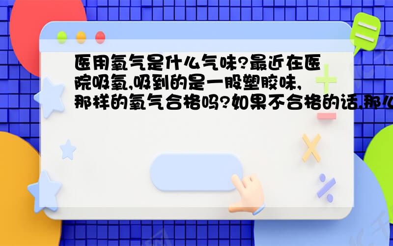 医用氧气是什么气味?最近在医院吸氧,吸到的是一股塑胶味,那样的氧气合格吗?如果不合格的话,那么合格的医用氧气又是什么味的?我想知道这是不是工业氧，如果是工业氧的话，吸了有坏处