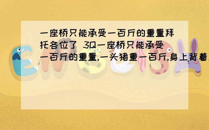 一座桥只能承受一百斤的重量拜托各位了 3Q一座桥只能承受一百斤的重量,一头猪重一百斤,身上背着三十斤东西,它居然过去了,为什么?