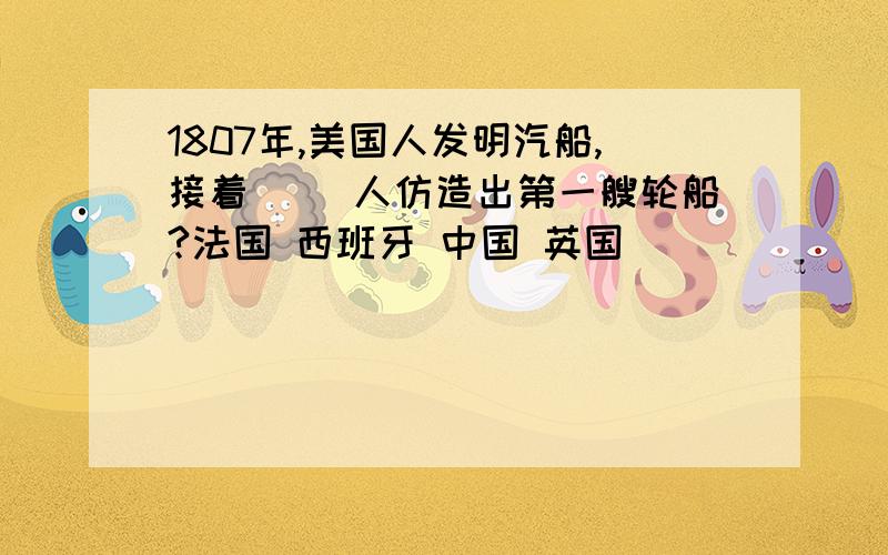 1807年,美国人发明汽船,接着( )人仿造出第一艘轮船?法国 西班牙 中国 英国