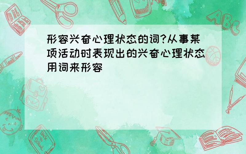 形容兴奋心理状态的词?从事某项活动时表现出的兴奋心理状态用词来形容