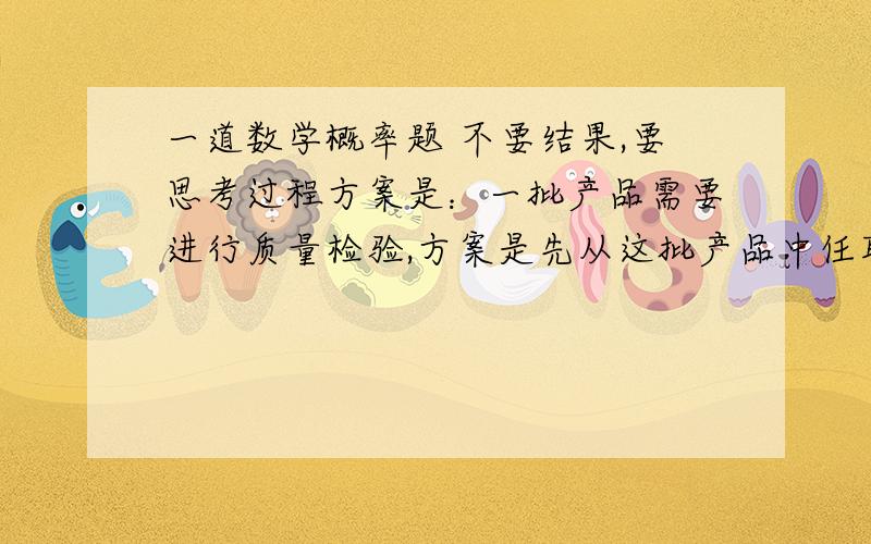 一道数学概率题 不要结果,要思考过程方案是：一批产品需要进行质量检验,方案是先从这批产品中任取4一道数学概率题 不要结果,要思考过程方案是：一批产品需要进行质量检验,方案是先从