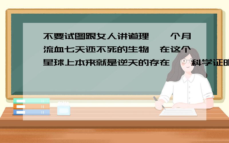 不要试图跟女人讲道理,一个月流血七天还不死的生物,在这个星球上本来就是逆天的存在……科学证明：女人发动直觉的时候想象力仅次于梵高,女人抓奸时候的智商仅次于爱因斯坦,女人失恋