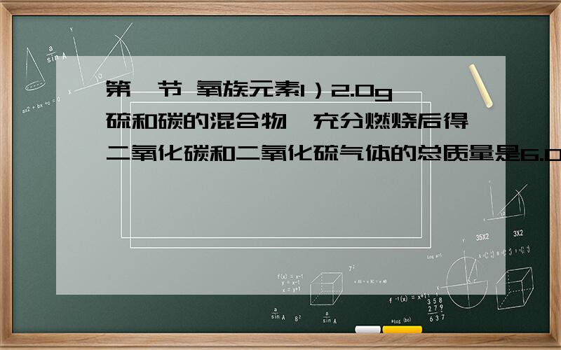 第一节 氧族元素1）2.0g硫和碳的混合物,充分燃烧后得二氧化碳和二氧化硫气体的总质量是6.0g.则原混合物中含碳多少克?2）强碱（如NaOH）加热至沸,反应后硫转化为硫2-和三氧化硫2-,则反应的