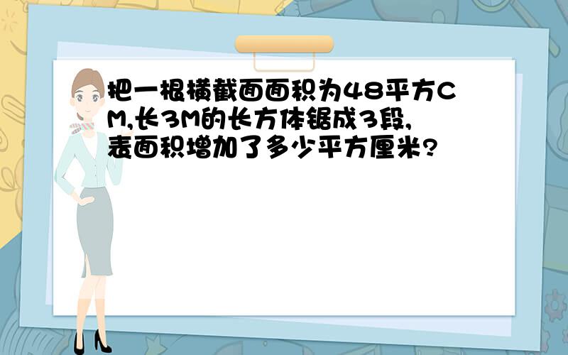 把一根横截面面积为48平方CM,长3M的长方体锯成3段,表面积增加了多少平方厘米?