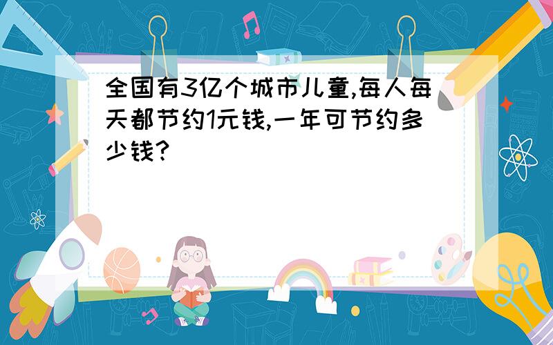 全国有3亿个城市儿童,每人每天都节约1元钱,一年可节约多少钱?