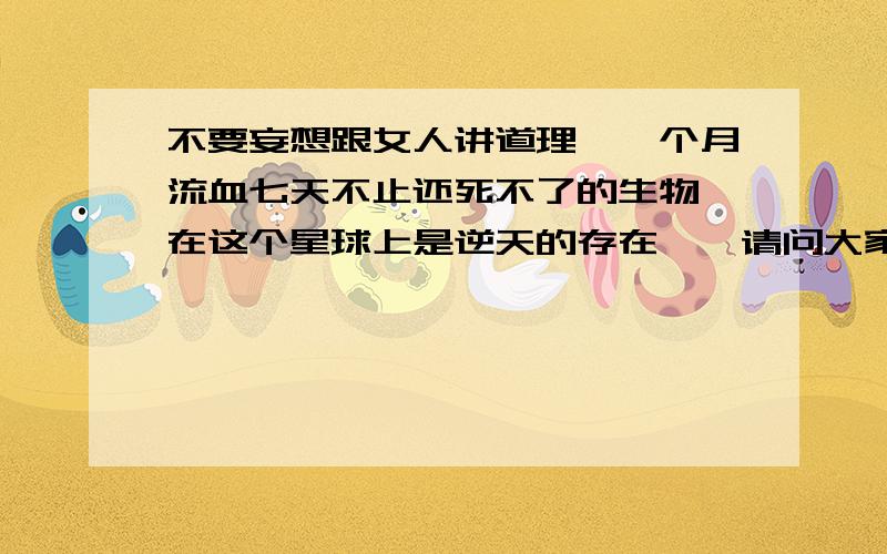 不要妄想跟女人讲道理,一个月流血七天不止还死不了的生物,在这个星球上是逆天的存在……请问大家对这句话怎么理解!请留答案、谢谢我不是女的!我也不太清楚,是七天流血不止?不会吧