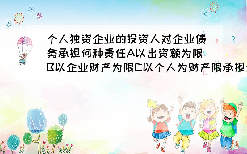 个人独资企业的投资人对企业债务承担何种责任A以出资额为限B以企业财产为限C以个人为财产限承担无限责任D………… ……承担连带无限责任