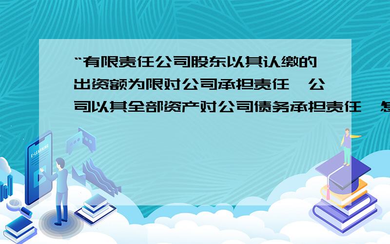 “有限责任公司股东以其认缴的出资额为限对公司承担责任,公司以其全部资产对公司债务承担责任