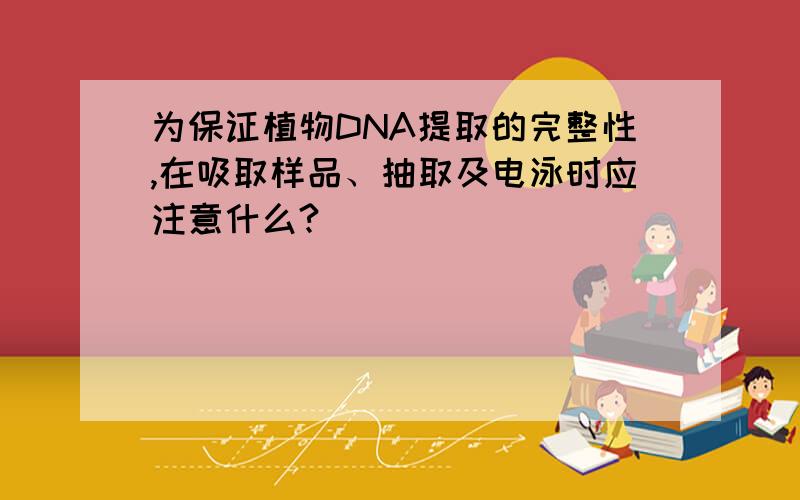 为保证植物DNA提取的完整性,在吸取样品、抽取及电泳时应注意什么?