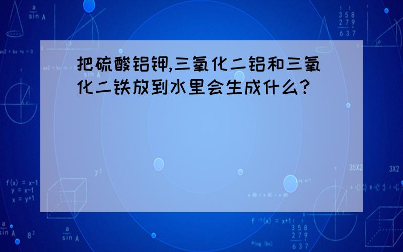 把硫酸铝钾,三氧化二铝和三氧化二铁放到水里会生成什么?