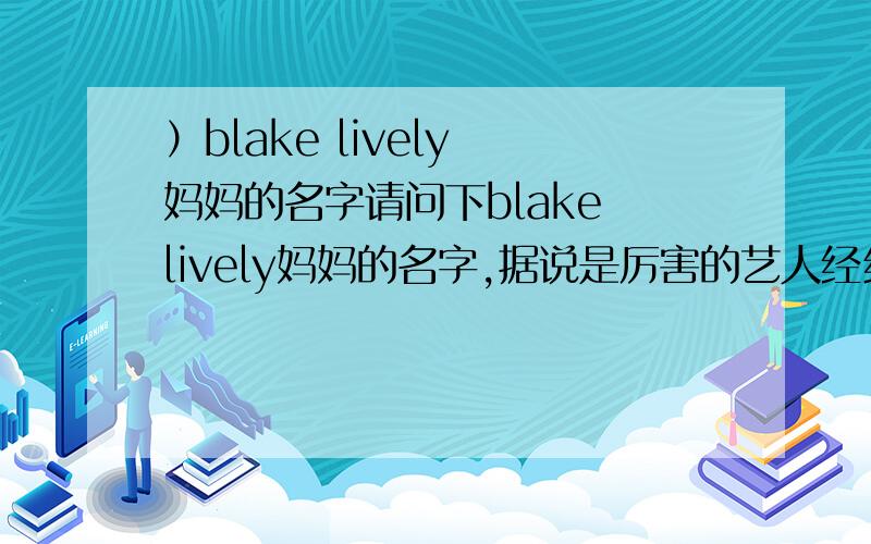 ）blake lively 妈妈的名字请问下blake lively妈妈的名字,据说是厉害的艺人经纪人.如果还能附上一些简介就更好了,