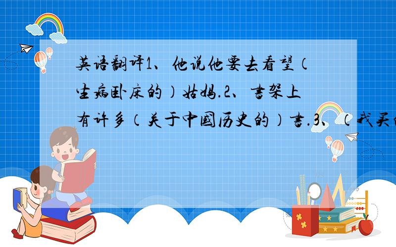 英语翻译1、他说他要去看望（生病卧床的）姑妈.2、书架上有许多（关于中国历史的）书.3、（我买的）书花了我90元.