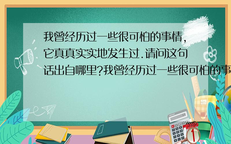 我曾经历过一些很可怕的事情,它真真实实地发生过.请问这句话出自哪里?我曾经历过一些很可怕的事情,它真真实实地发生过.I have been through some terrible things in life,some of which actually happened我知