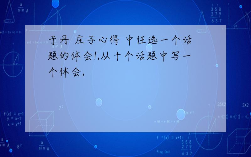 于丹 庄子心得 中任选一个话题的体会!,从十个话题中写一个体会,