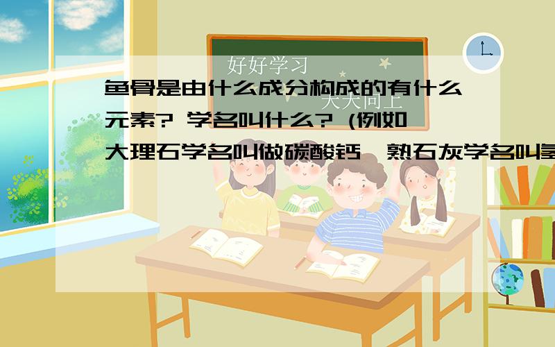 鱼骨是由什么成分构成的有什么元素? 学名叫什么? (例如大理石学名叫做碳酸钙,熟石灰学名叫氢氧化钙...)