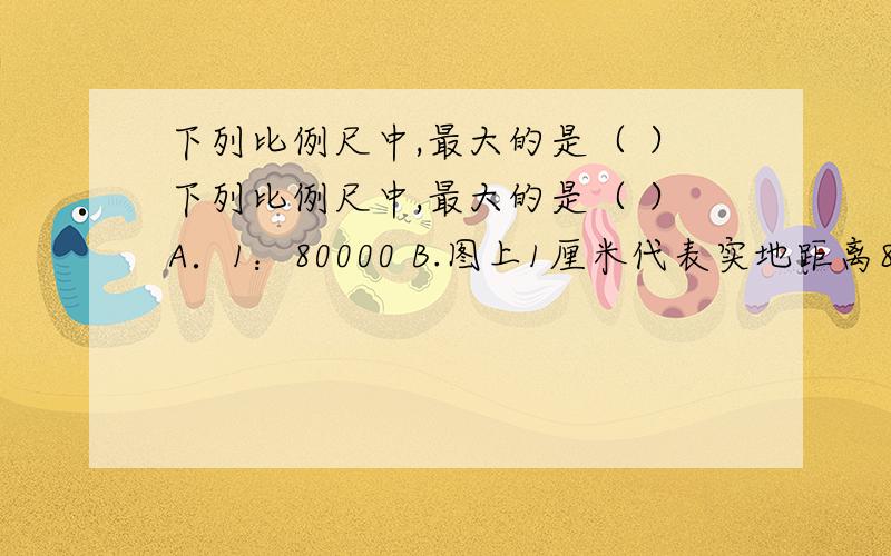 下列比例尺中,最大的是（ ）下列比例尺中,最大的是（ ）A．1：80000 B.图上1厘米代表实地距离80千米