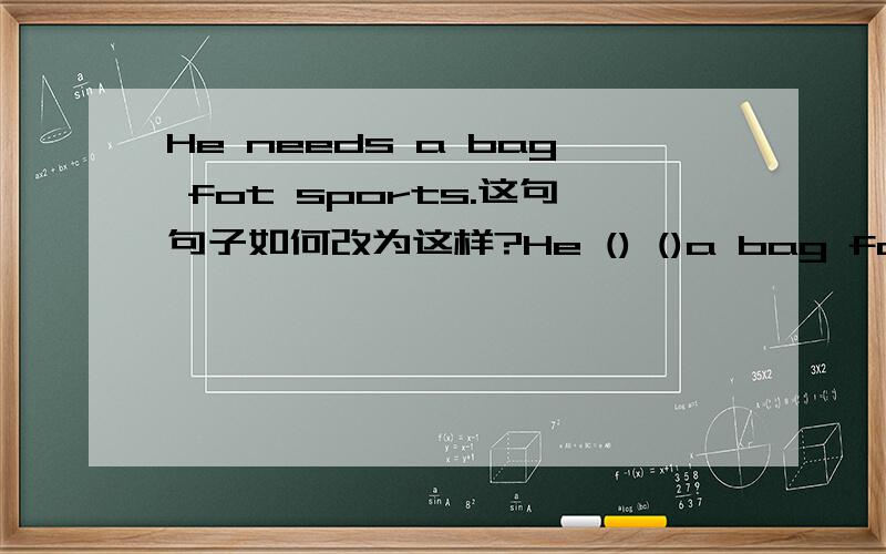 He needs a bag fot sports.这句句子如何改为这样?He () ()a bag for sports.