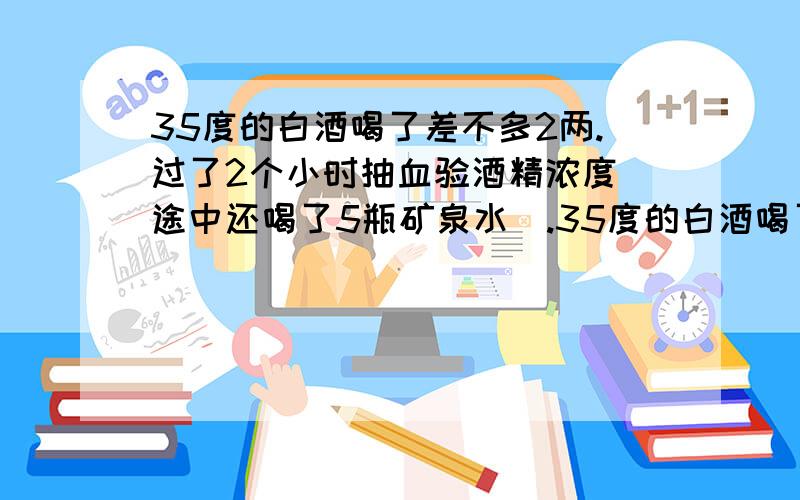 35度的白酒喝了差不多2两.过了2个小时抽血验酒精浓度（途中还喝了5瓶矿泉水）.35度的白酒喝了差不多2两.过了2个小时抽血验酒精浓度（途中还喝了5瓶矿泉水）.这样验出来的血液中的酒精