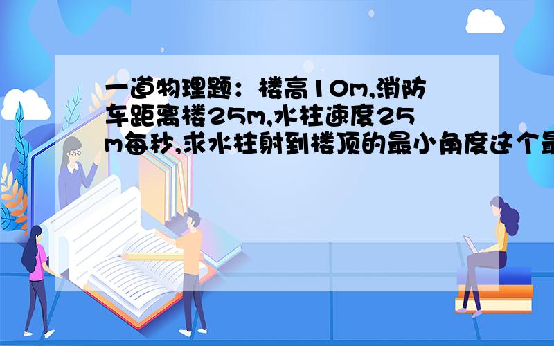 一道物理题：楼高10m,消防车距离楼25m,水柱速度25m每秒,求水柱射到楼顶的最小角度这个最小角度是水柱射出时的角度，