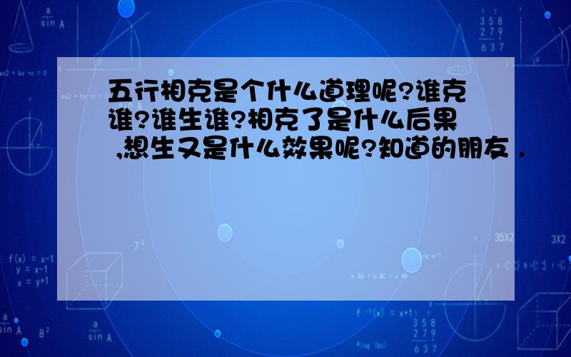 五行相克是个什么道理呢?谁克谁?谁生谁?相克了是什么后果 ,想生又是什么效果呢?知道的朋友 .