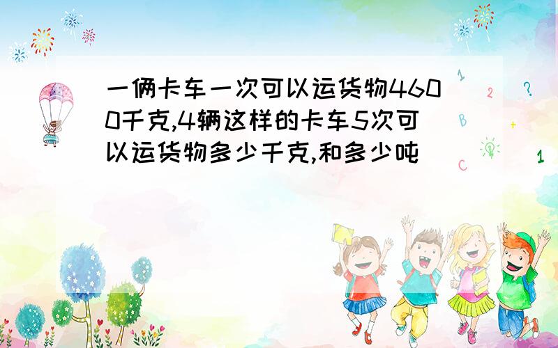 一俩卡车一次可以运货物4600千克,4辆这样的卡车5次可以运货物多少千克,和多少吨