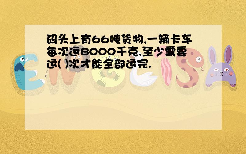 码头上有66吨货物,一辆卡车每次运8000千克,至少需要运( )次才能全部运完.