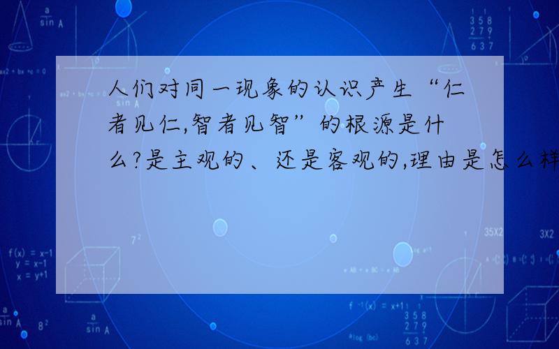 人们对同一现象的认识产生“仁者见仁,智者见智”的根源是什么?是主观的、还是客观的,理由是怎么样的?