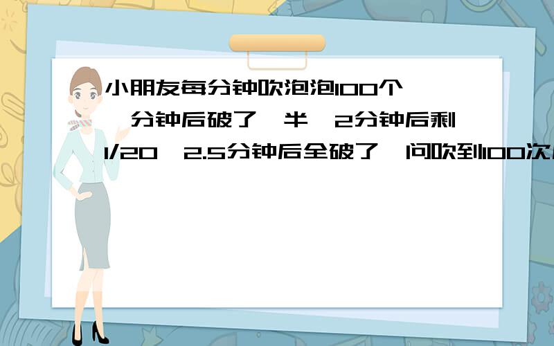 小朋友每分钟吹泡泡100个,一分钟后破了一半,2分钟后剩1/20,2.5分钟后全破了,问吹到100次后好剩几个