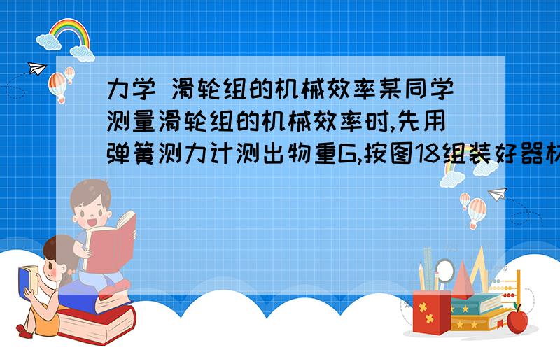 力学 滑轮组的机械效率某同学测量滑轮组的机械效率时,先用弹簧测力计测出物重G,按图18组装好器材,拉动弹簧测力计使物体匀速上升,用刻度尺分别测出物体上升的高度h和绳端移动的距离s,