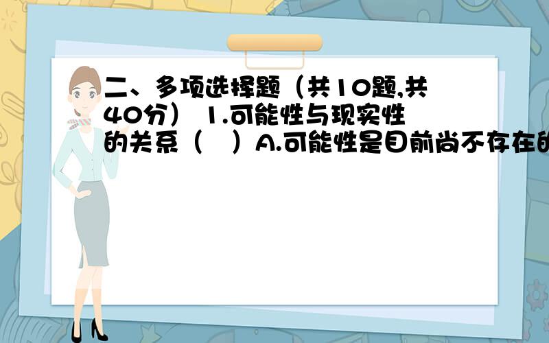 二、多项选择题（共10题,共40分） 1.可能性与现实性的关系（　）A.可能性是目前尚不存在的,它还不是现实性B.现实性是已经存在的,它不再是可能性C.可能性与现实性在一定条件下是可以相互