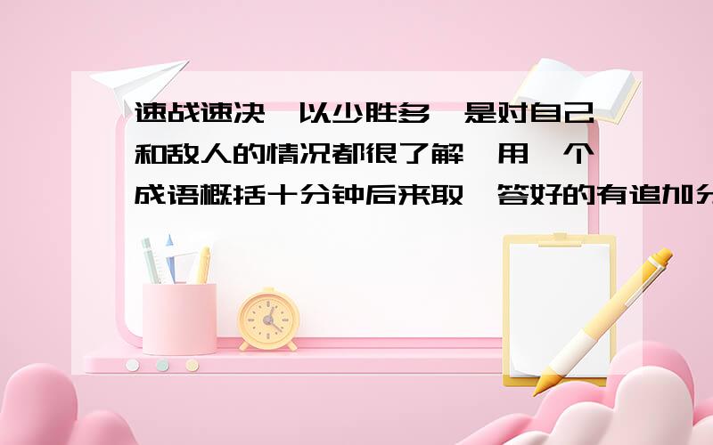 速战速决,以少胜多,是对自己和敌人的情况都很了解,用一个成语概括十分钟后来取,答好的有追加分!黄盖献计,速战速决，以少胜多，是对自己和敌人的情况都很了解，用一个成语概括.最好是