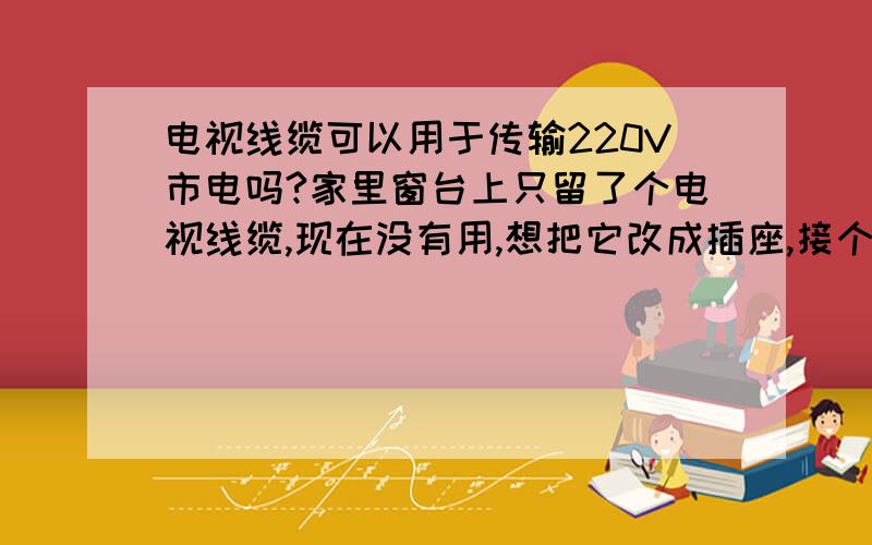 电视线缆可以用于传输220V市电吗?家里窗台上只留了个电视线缆,现在没有用,想把它改成插座,接个电扇什么的小功率用电器,想知道电视线可以用于220V交流电的传输吗?