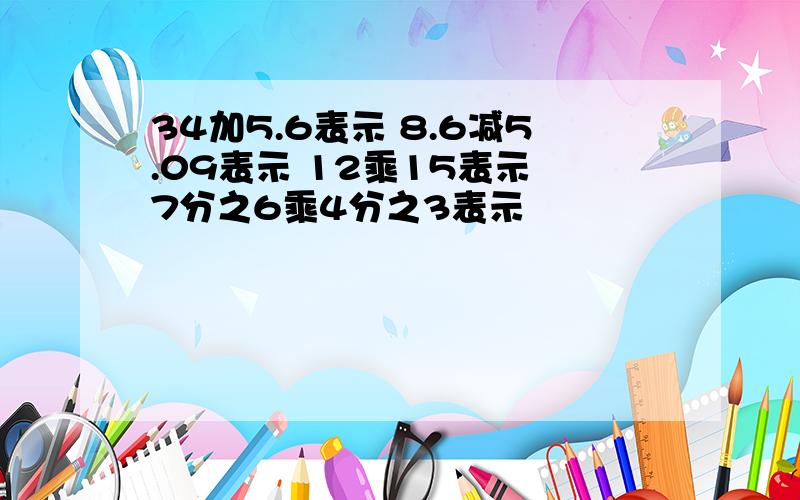 34加5.6表示 8.6减5.09表示 12乘15表示 7分之6乘4分之3表示