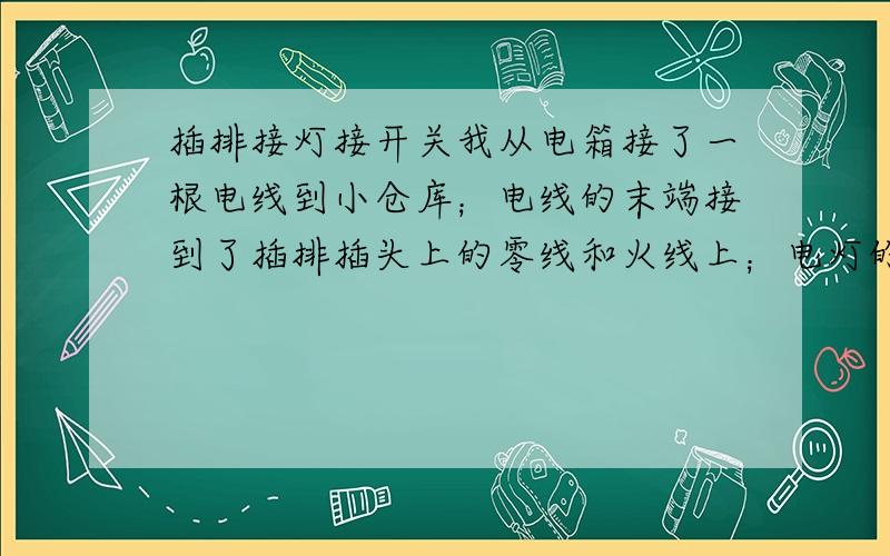 插排接灯接开关我从电箱接了一根电线到小仓库；电线的末端接到了插排插头上的零线和火线上；电灯的线也接到了这个插排插头上的零线和火线上；电灯的线中间我给截断后接了一个开关(