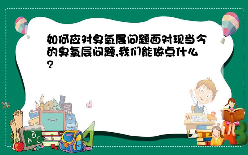 如何应对臭氧层问题面对现当今的臭氧层问题,我们能做点什么?