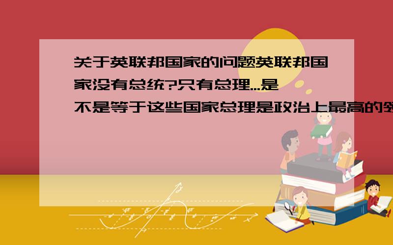 关于英联邦国家的问题英联邦国家没有总统?只有总理...是不是等于这些国家总理是政治上最高的领导?最有权的?还是英女王最大?我感觉英女王还有日本天皇这类的皇室其实只不过是一个国家