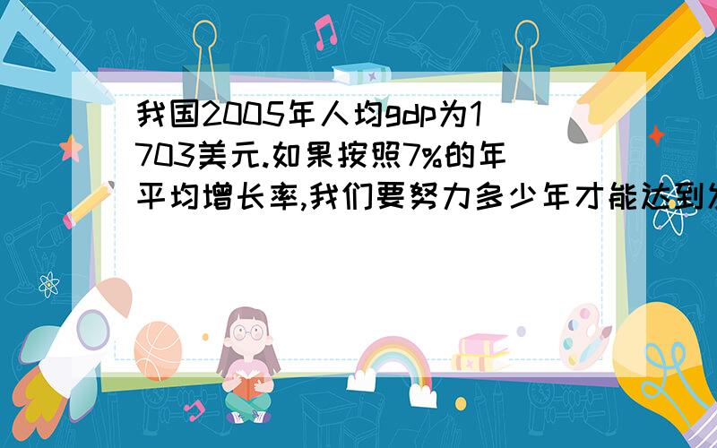 我国2005年人均gdp为1703美元.如果按照7%的年平均增长率,我们要努力多少年才能达到发达国家的水平（一般认为,发达国家水平人均GDP应在10000美元以上）