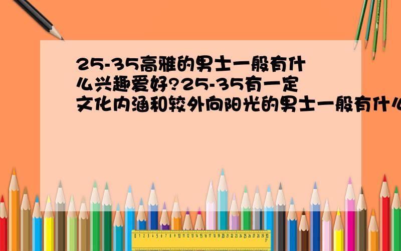 25-35高雅的男士一般有什么兴趣爱好?25-35有一定文化内涵和较外向阳光的男士一般有什么兴趣爱好?艺术,运动,商业、或者其它都包括.欢迎了解或对此有过研究的女士回答,当然男人应该更了解