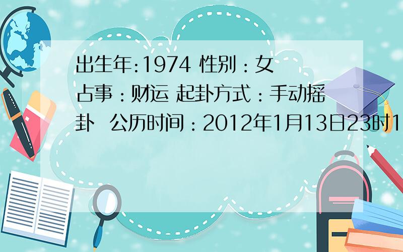 出生年:1974 性别：女 占事：财运 起卦方式：手动摇卦  公历时间：2012年1月13日23时18分    农历时间：辛卯年 十二月二十一日子时 干　　支：辛卯年　xx月 xx日 子时旬　　空：辰巳   子丑