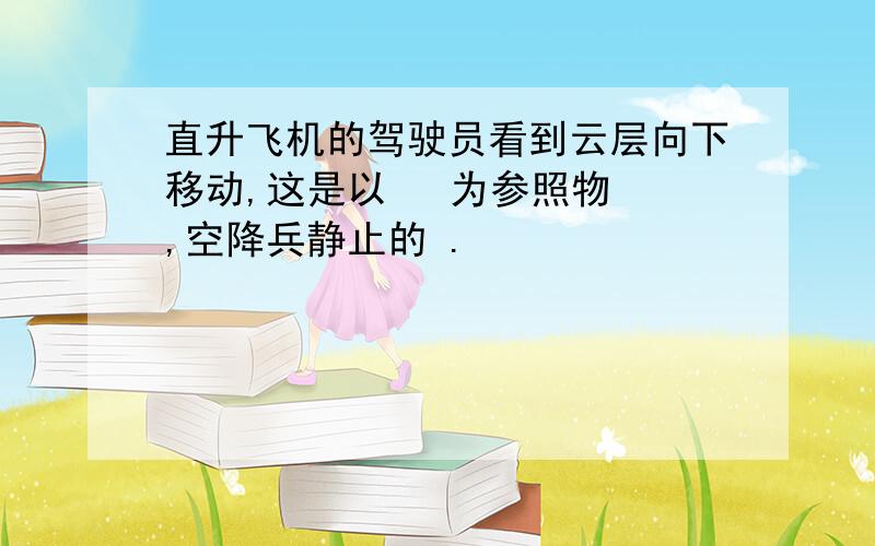 直升飞机的驾驶员看到云层向下移动,这是以   为参照物 ,空降兵静止的 .