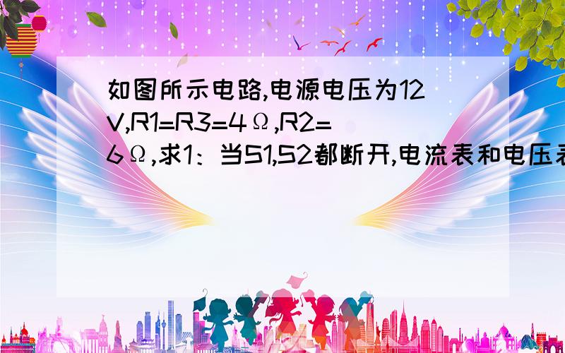 如图所示电路,电源电压为12V,R1=R3=4Ω,R2=6Ω,求1：当S1,S2都断开,电流表和电压表的示数各是多少?续：2：当S1,S2都闭合,电流表和电压表的示数各是多少?