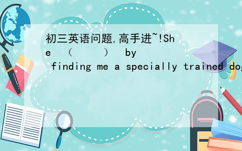 初三英语问题,高手进~!She  （     ）  by finding me a specially trained dog, which actually         .     A. helped me; cheered me up                         B. helped me out; cheered me up     C. helped up; cheered me up