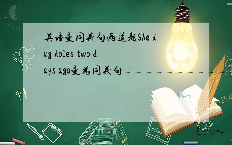 英语变同义句两道题She dug holes two days ago变为同义句________________________________Is everyone here today?改为：___we____here today?