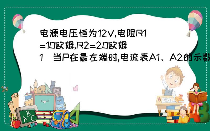 电源电压恒为12V,电阻R1=10欧姆,R2=20欧姆（1）当P在最左端时,电流表A1、A2的示数分别为多少?（2）当P从最左端向右移到某位置时,电流表A1的示数为0.4A,此时电流表A2示数为多少?