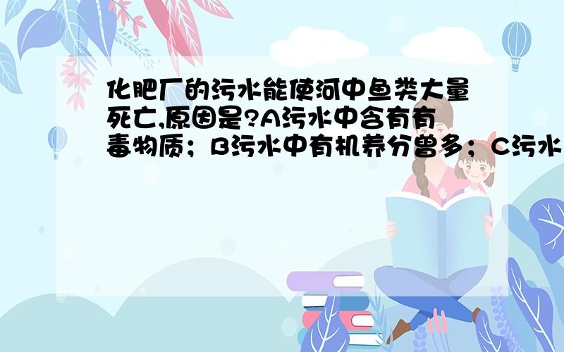 化肥厂的污水能使河中鱼类大量死亡,原因是?A污水中含有有毒物质；B污水中有机养分曾多；C污水中有和氧气结合的元素；D浮游生物大量繁殖,致使鱼类因缺氧而死亡答对重赏重赏重赏!