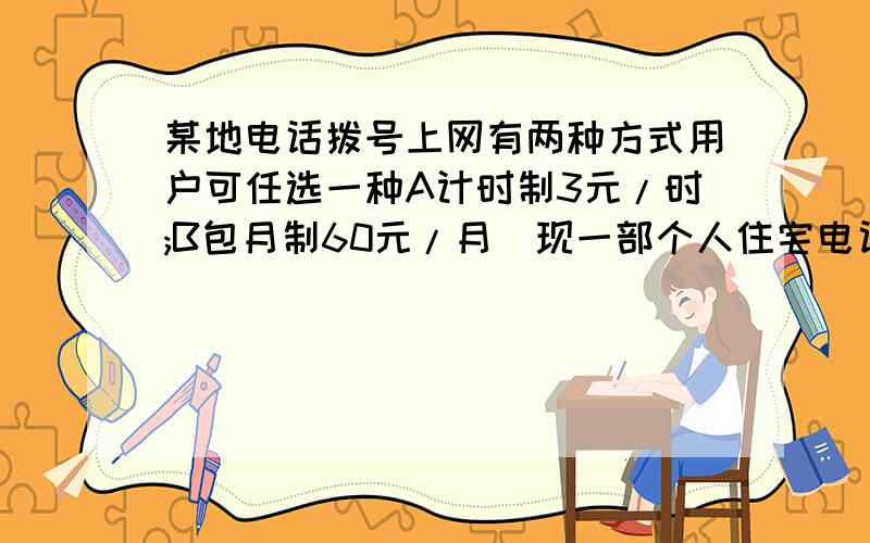 某地电话拨号上网有两种方式用户可任选一种A计时制3元/时;B包月制60元/月（现一部个人住宅电话入网）此外