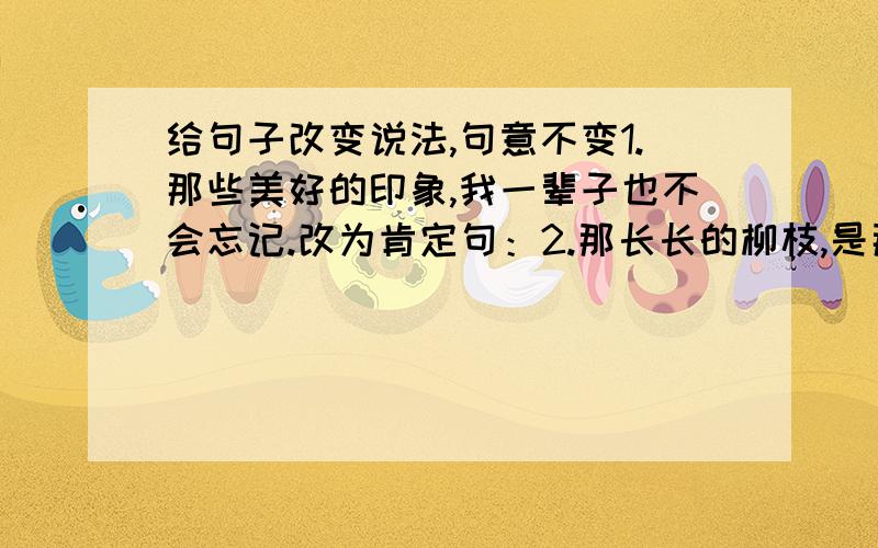 给句子改变说法,句意不变1.那些美好的印象,我一辈子也不会忘记.改为肯定句：2.那长长的柳枝,是那么美,那么自然.改为感叹句：3.祖国,不就是那地图上像一只金鸡的地方吗?改为陈述句：