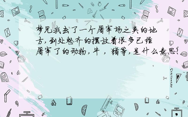 梦见我去了一个屠宰场之类的地方,到处整齐的摆放着很多已经屠宰了的动物,牛 , 猪等,是什么意思?