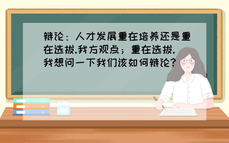 辩论：人才发展重在培养还是重在选拔.我方观点；重在选拔.我想问一下我们该如何辩论?