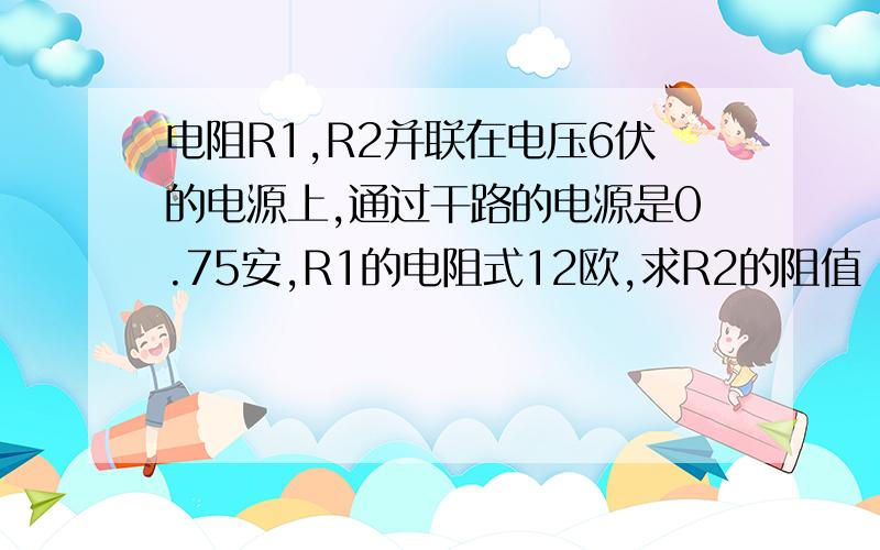 电阻R1,R2并联在电压6伏的电源上,通过干路的电源是0.75安,R1的电阻式12欧,求R2的阻值